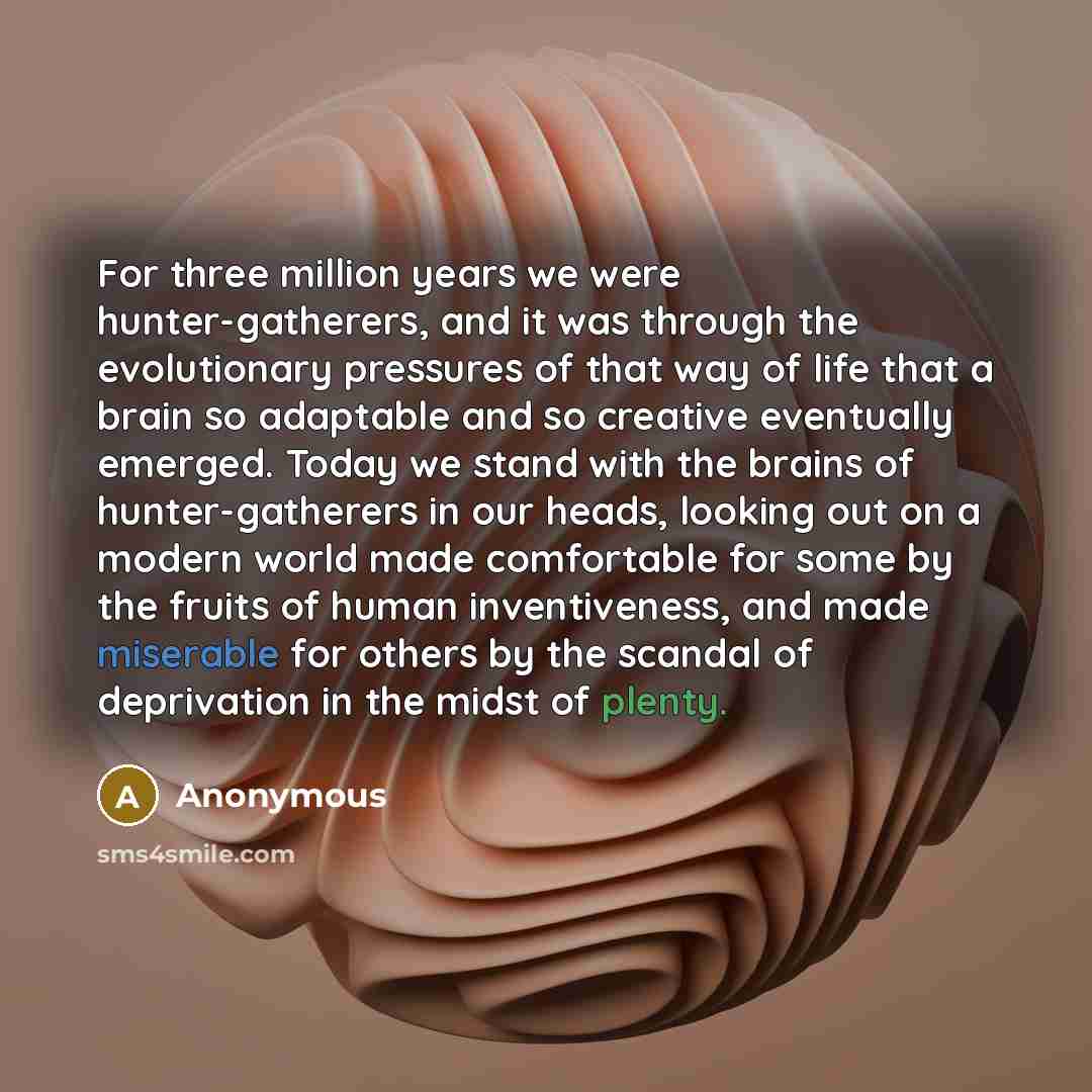 “For three million years we were hunter-gatherers, and it was through the evolutionary pressures of that way of life that a brain so adaptable and so creative eventually emerged. Today we stand with the brains of hunter-gatherers in our heads, looking out on a modern world made comfortable for some…” quote by Anonymous