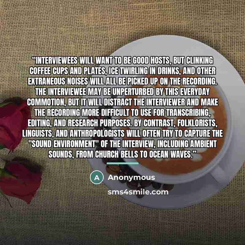 “Interviewees will want to be good hosts, but clinking coffee cups and plates, ice twirling in drinks, and other extraneous noises will all be picked up on the recording. The interviewee may be unperturbed by this everyday commotion, but it will distract the interviewer and make the recording more…” quote by Anonymous