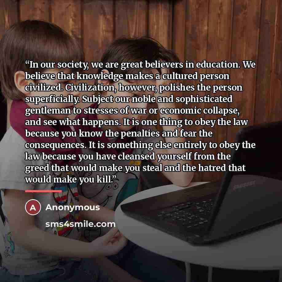“In our society, we are great believers in education. We believe that knowledge makes a cultured person civilized. Civilization, however, polishes the person superficially. Subject our noble and sophisticated gentleman to stresses of war or economic collapse, and see what happens. It is one thing…” quote by Anonymous