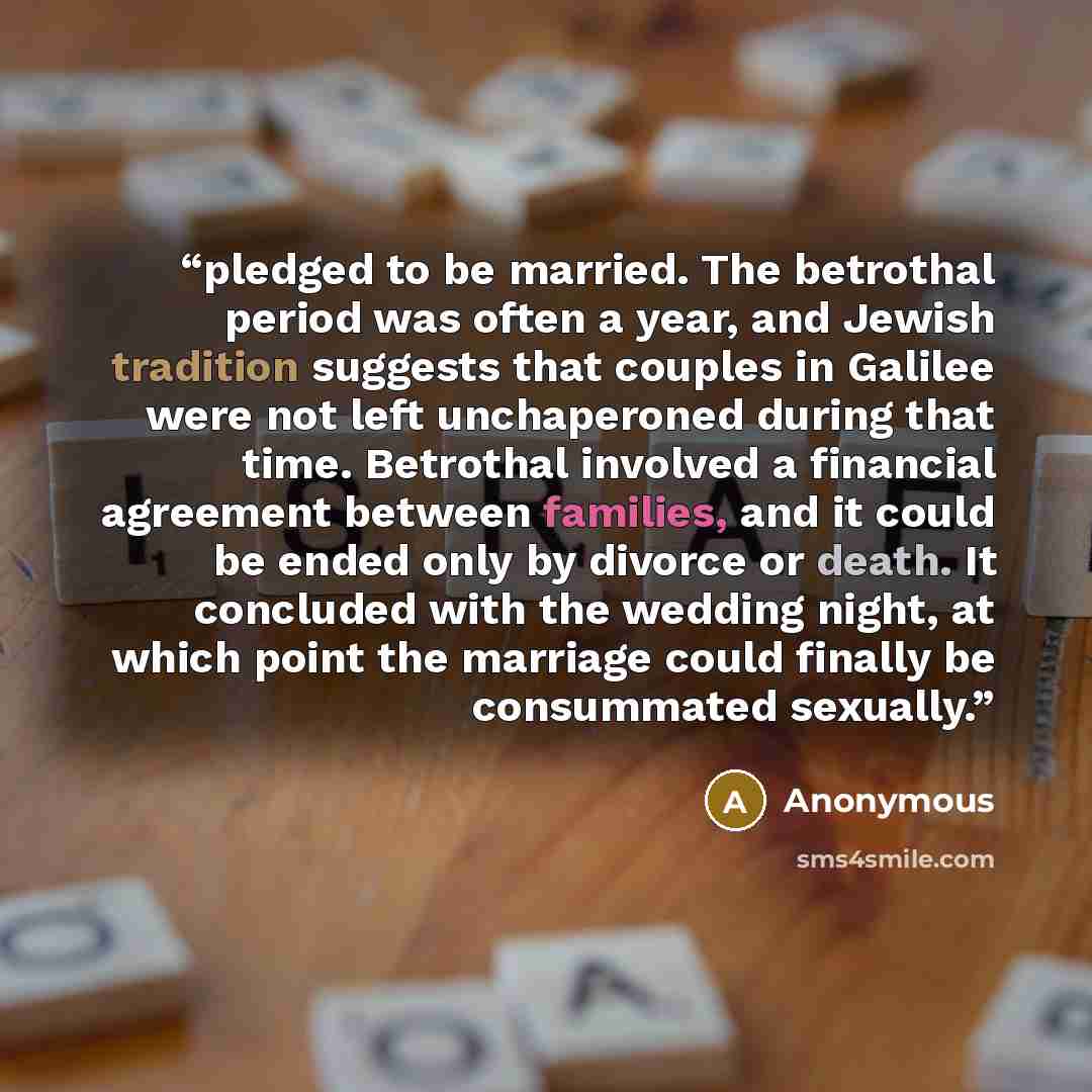 “pledged to be married. The betrothal period was often a year, and Jewish tradition suggests that couples in Galilee were not left unchaperoned during that time. Betrothal involved a financial agreement between families, and it could be ended only by divorce or death. It concluded with the wedding…” quote by Anonymous