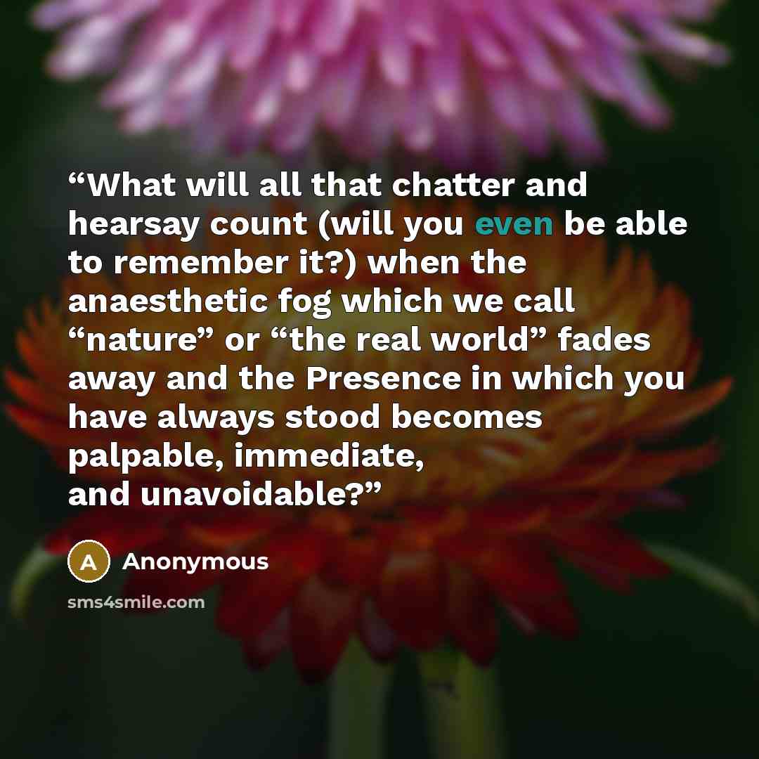 “What will all that chatter and hearsay count (will you even be able to remember it?) when the anaesthetic fog which we call “nature” or “the real world” fades away and the Presence in which you have always stood becomes palpable, immediate, and unavoidable?” quote by Anonymous