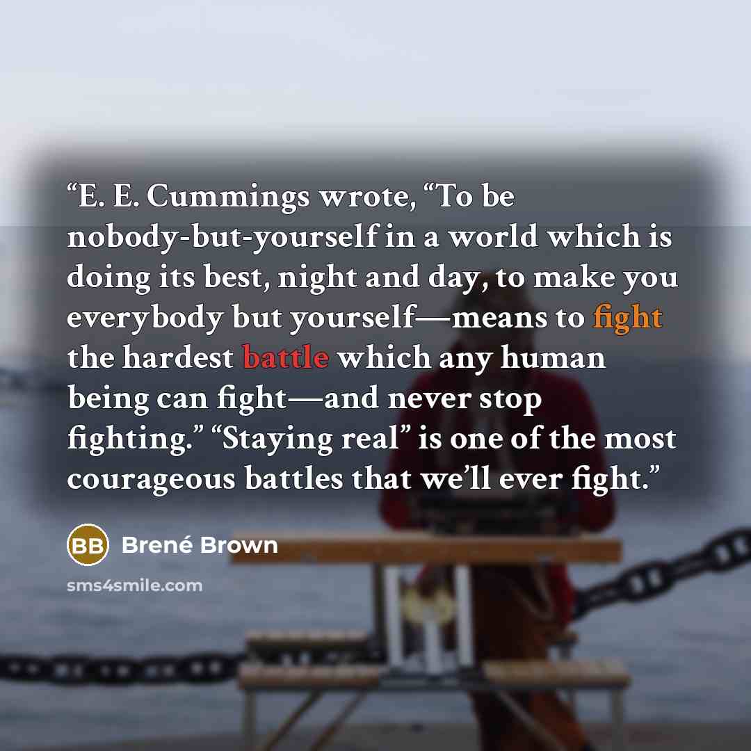 “E. E. Cummings wrote, “To be nobody-but-yourself in a world which is doing its best, night and day, to make you everybody but yourself—means to fight the hardest battle which any human being can fight—and never stop fighting.” “Staying real” is one of the most courageous battles that we’ll ever…” quote by Brené Brown