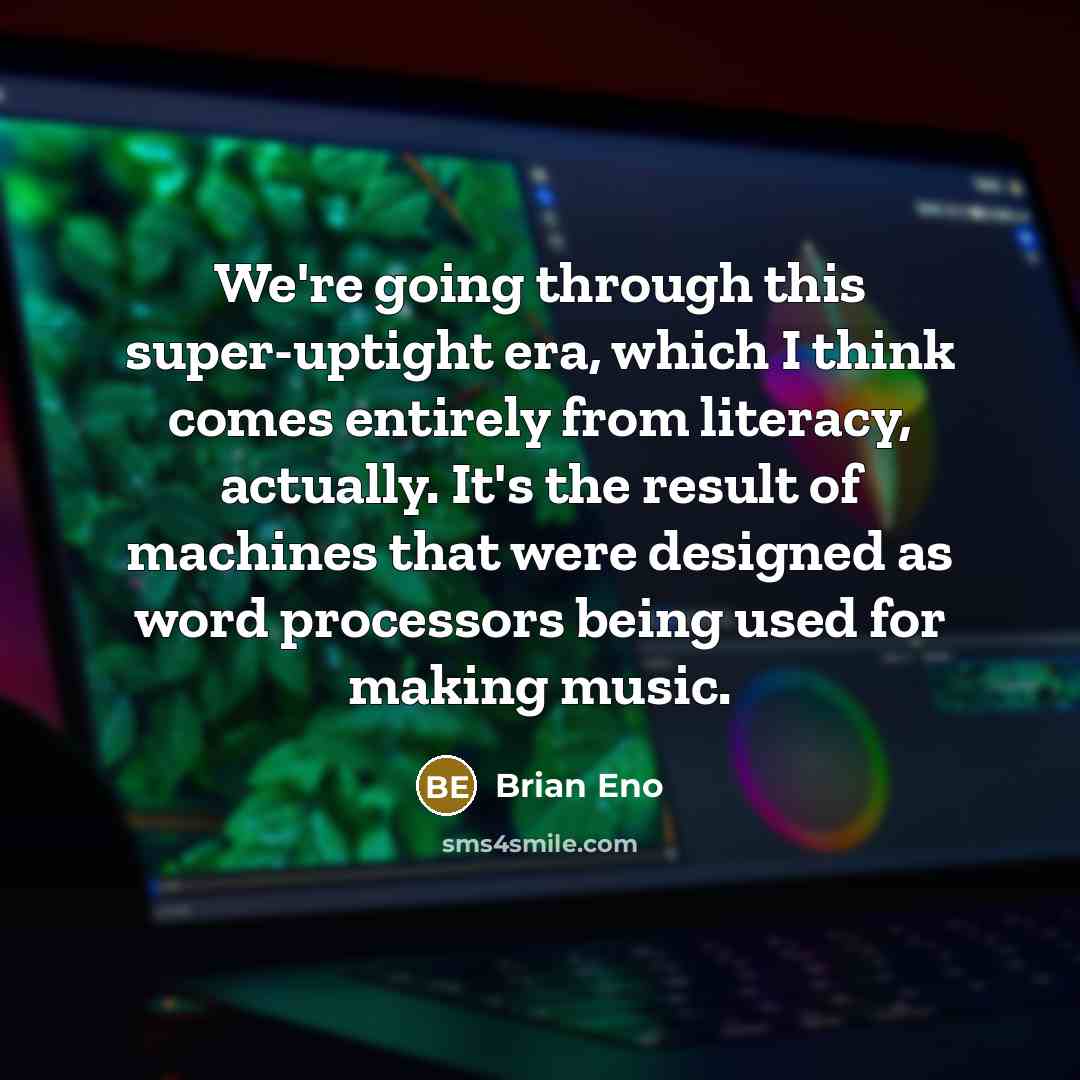 “We're going through this super-uptight era, which I think comes entirely from literacy, actually. It's the result of machines that were designed as word processors being used for making music.” quote by Brian Eno
