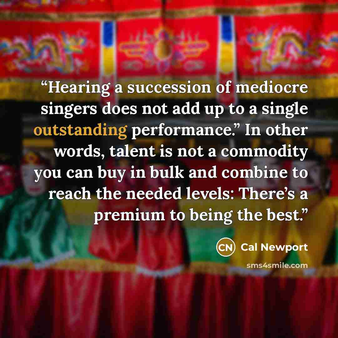 “Hearing a succession of mediocre singers does not add up to a single outstanding performance.” In other words, talent is not a commodity you can buy in bulk and combine to reach the needed levels: There’s a premium to being the best.” quote by Cal Newport