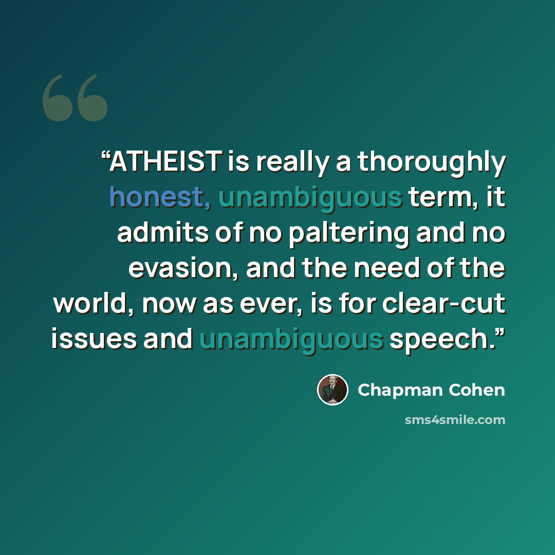 “ATHEIST is really a thoroughly honest, unambiguous term, it admits of no paltering and no evasion, and the need of the world, now as ever, is for clear-cut issues and unambiguous speech.” quote by Chapman Cohen
