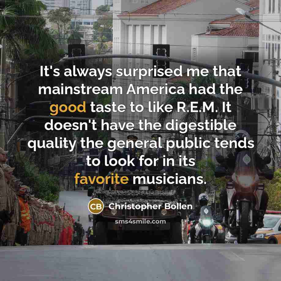 “It's always surprised me that mainstream America had the good taste to like R.E.M. It doesn't have the digestible quality the general public tends to look for in its favorite musicians.” quote by Christopher Bollen
