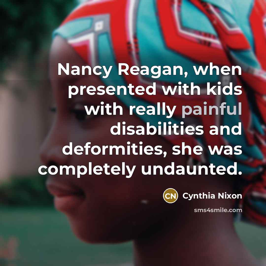“Nancy Reagan, when presented with kids with really painful disabilities and deformities, she was completely undaunted.” quote by Cynthia Nixon