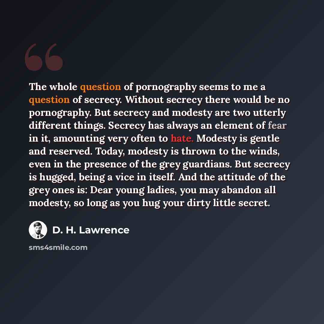 “The whole question of pornography seems to me a question of secrecy. Without secrecy there would be no pornography. But secrecy and modesty are two utterly different things. Secrecy has always an element of fear in it, amounting very often to hate. Modesty is gentle and reserved. Today, modesty is…” quote by D. H. Lawrence
