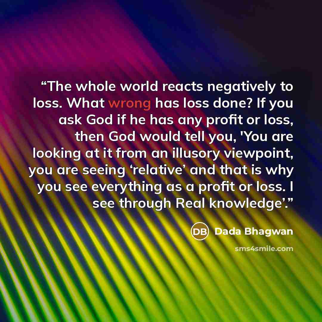 “The whole world reacts negatively to loss. What wrong has loss done? If you ask God if he has any profit or loss, then God would tell you, 'You are looking at it from an illusory viewpoint, you are seeing ‘relative’ and that is why you see everything as a profit or loss. I see through Real…” quote by Dada Bhagwan