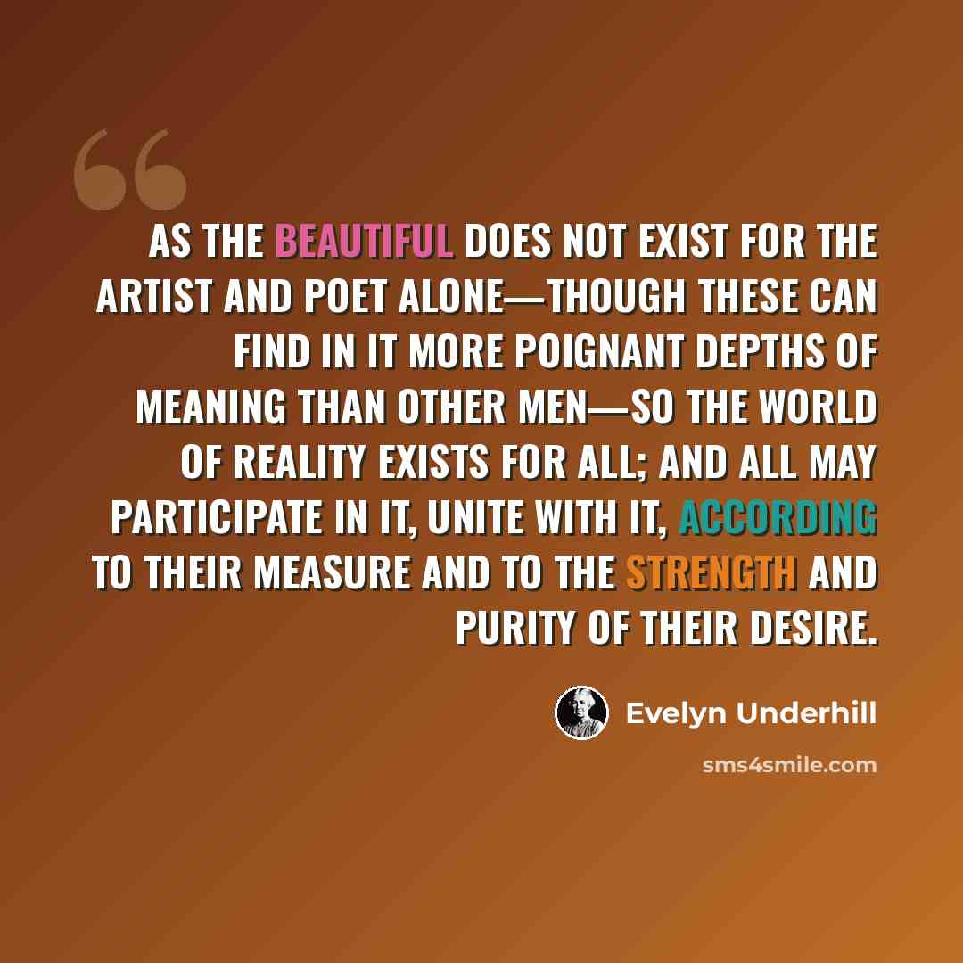“As the beautiful does not exist for the artist and poet alone—though these can find in it more poignant depths of meaning than other men—so the world of Reality exists for all; and all may participate in it, unite with it, according to their measure and to the strength and purity of their desire.” quote by Evelyn Underhill