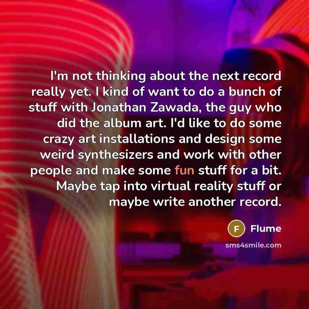 “I'm not thinking about the next record really yet. I kind of want to do a bunch of stuff with Jonathan Zawada, the guy who did the album art. I'd like to do some crazy art installations and design some weird synthesizers and work with other people and make some fun stuff for a bit. Maybe tap into…” quote by Flume
