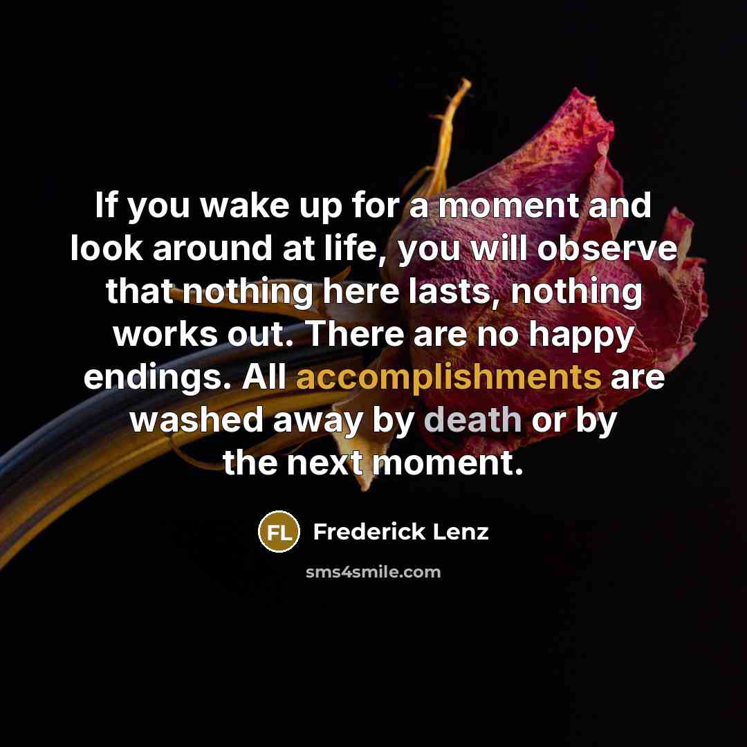 “If you wake up for a moment and look around at life, you will observe that nothing here lasts, nothing works out. There are no happy endings. All accomplishments are washed away by death or by the next moment.” quote by Frederick Lenz