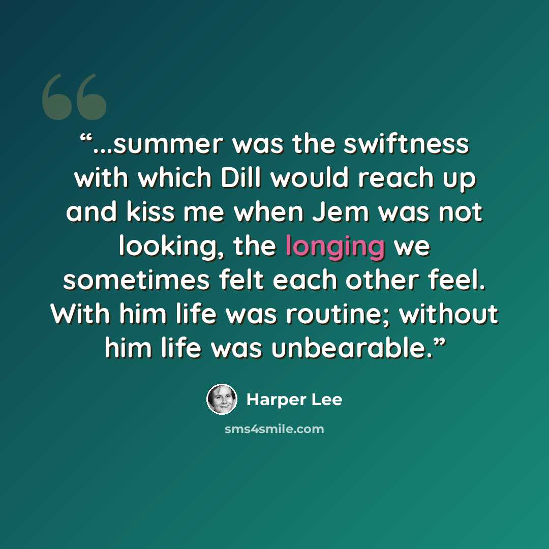 “...summer was the swiftness with which Dill would reach up and kiss me when Jem was not looking, the longing we sometimes felt each other feel. With him life was routine; without him life was unbearable.” quote by Harper Lee