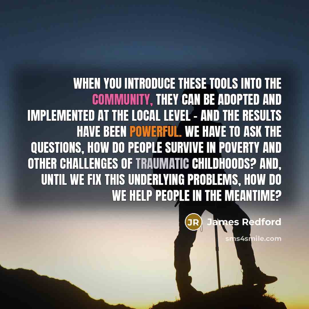 “When you introduce these tools into the community, they can be adopted and implemented at the local level - and the results have been powerful. We have to ask the questions, how do people survive in poverty and other challenges of traumatic childhoods? And, until we fix this underlying problems…” quote by James Redford