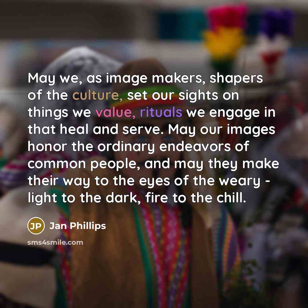 “May we, as image makers, shapers of the culture, set our sights on things we value, rituals we engage in that heal and serve. May our images honor the ordinary endeavors of common people, and may they make their way to the eyes of the weary - light to the dark, fire to the chill.” quote by Jan Phillips