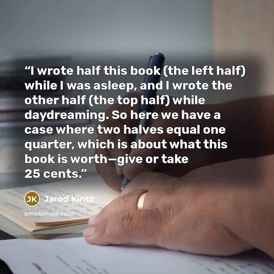 “I wrote half this book (the left half) while I was asleep, and I wrote the other half (the top half) while daydreaming. So here we have a case where two halves equal one quarter, which is about what this book is worth—give or take 25 cents.” quote by Jarod Kintz