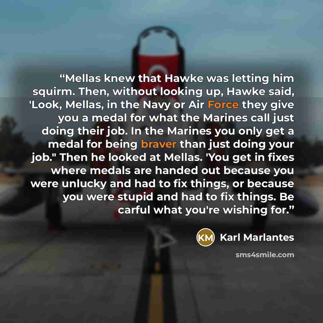“Mellas knew that Hawke was letting him squirm. Then, without looking up, Hawke said, 'Look, Mellas, in the Navy or Air Force they give you a medal for what the Marines call just doing their job. In the Marines you only get a medal for being braver than just doing your job." Then he looked at…” quote by Karl Marlantes