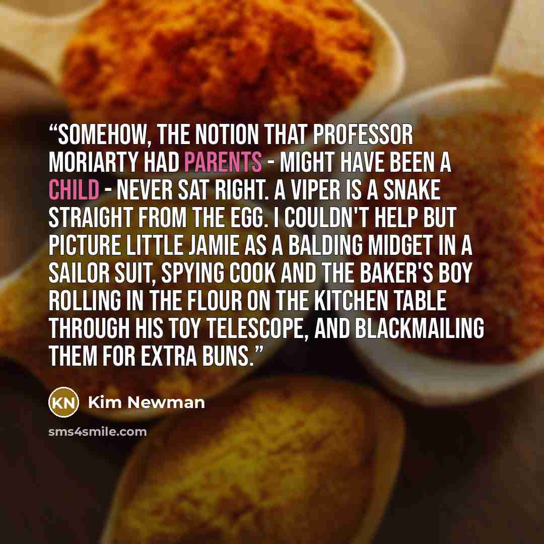 “Somehow, the notion that Professor Moriarty had parents - might have been a child - never sat right. A viper is a snake straight from the egg. I couldn't help but picture little Jamie as a balding midget in a sailor suit, spying Cook and the baker's boy rolling in the flour on the kitchen table…” quote by Kim Newman