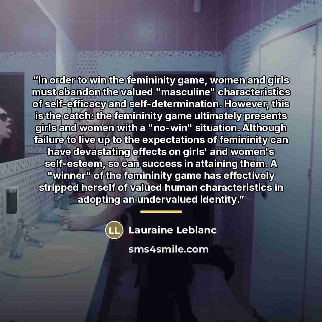 “In order to win the femininity game, women and girls must abandon the valued "masculine" characteristics of self-efficacy and self-determination. However, this is the catch: the femininity game ultimately presents girls and women with a "no-win" situation. Although failure to live up to the…” quote by Lauraine Leblanc