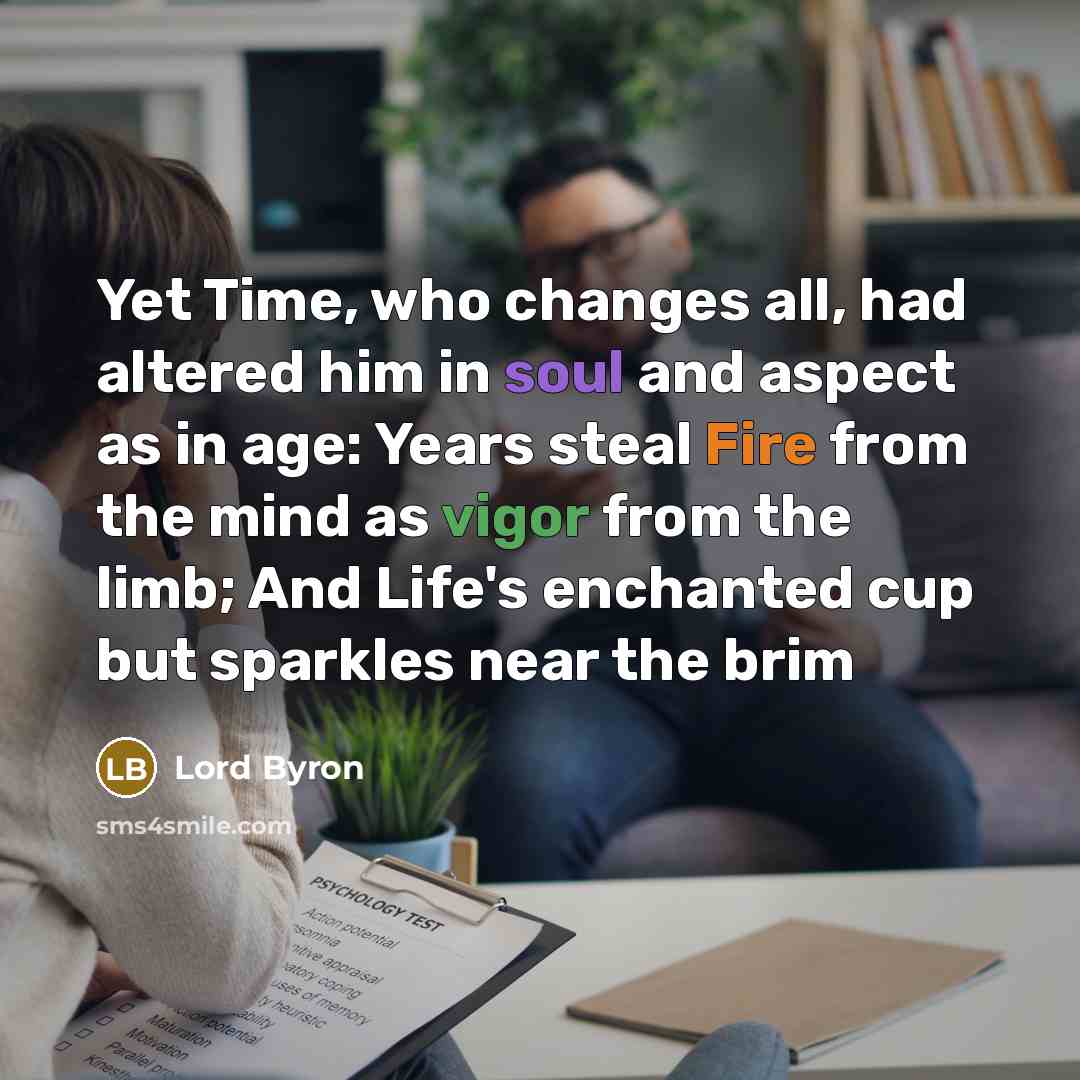 “Yet Time, who changes all, had altered him in soul and aspect as in age: Years steal Fire from the mind as vigor from the limb; And Life's enchanted cup but sparkles near the brim” quote by Lord Byron
