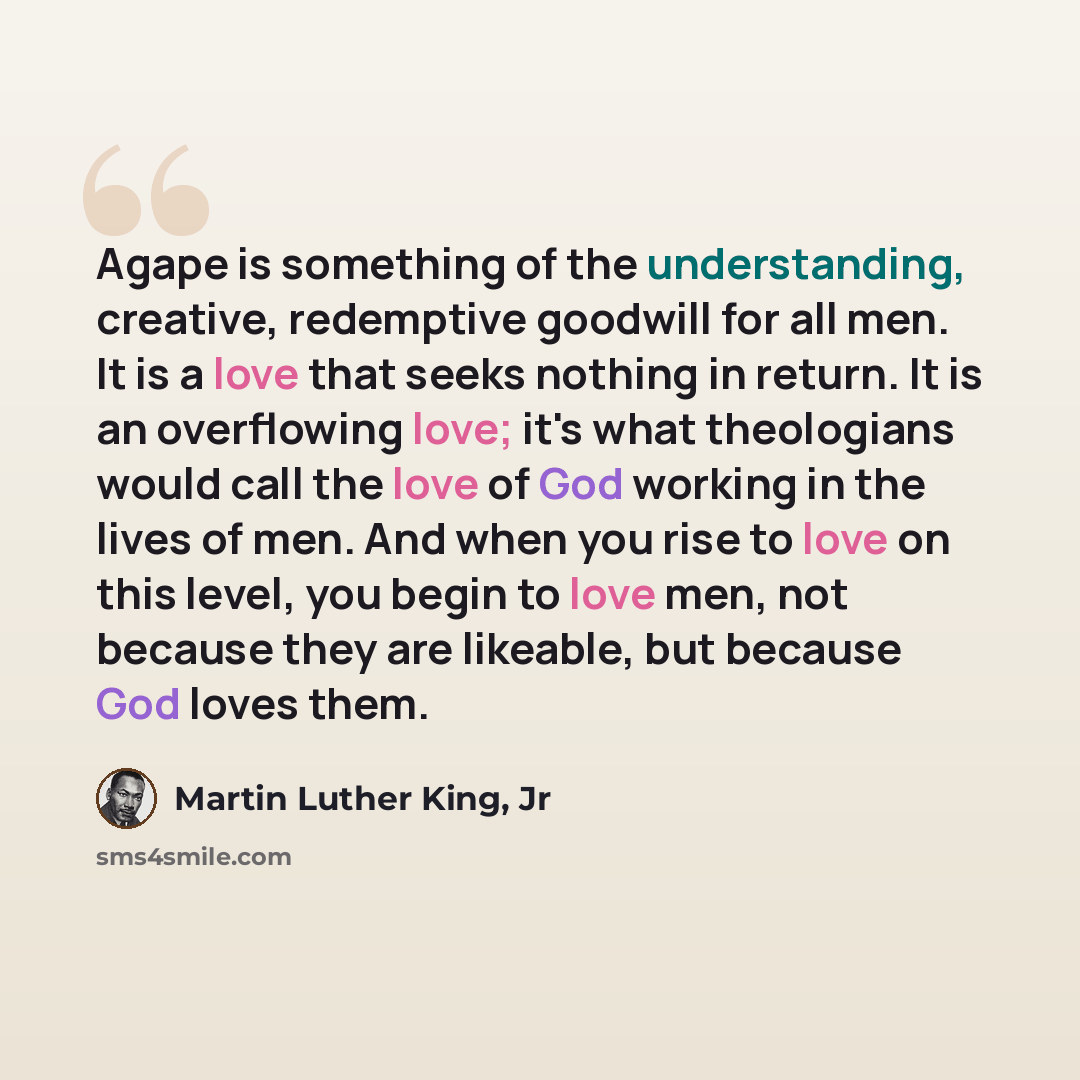 “Agape is something of the understanding, creative, redemptive goodwill for all men. It is a love that seeks nothing in return. It is an overflowing love; it's what theologians would call the love of God working in the lives of men. And when you rise to love on this level, you begin to love men…” quote by Martin Luther King, Jr