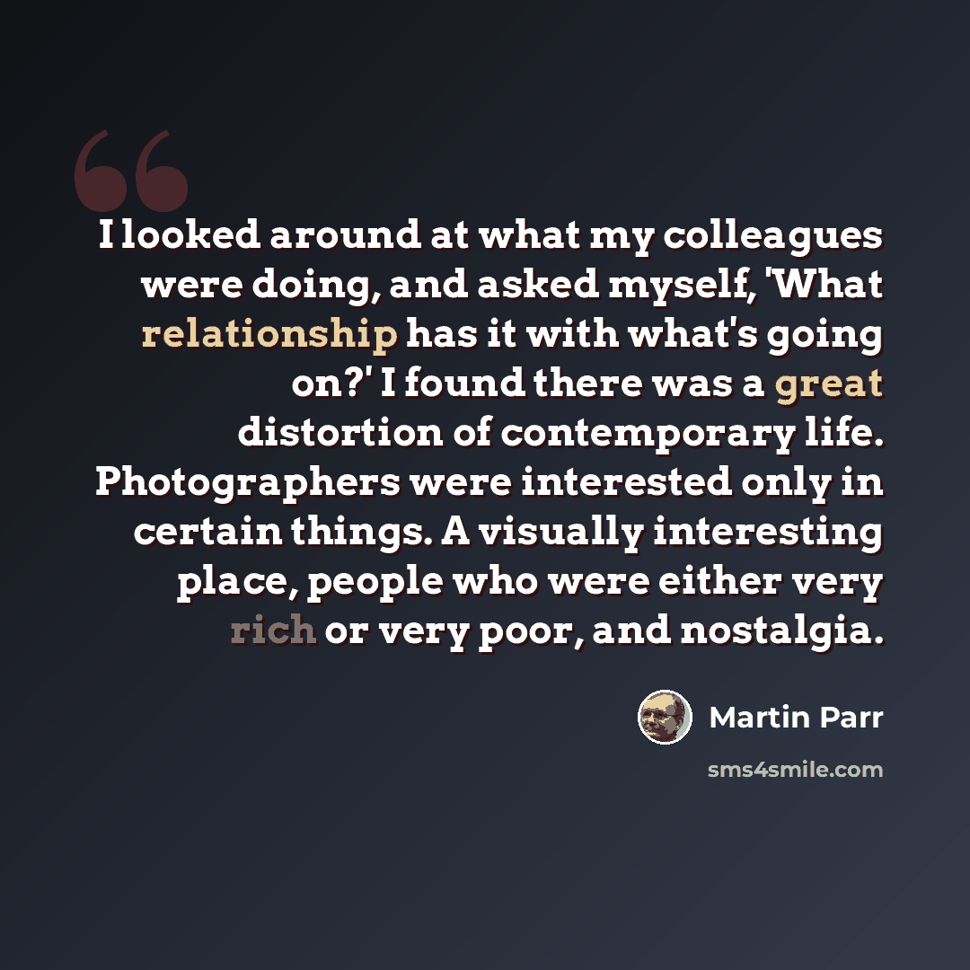“I looked around at what my colleagues were doing, and asked myself, 'What relationship has it with what's going on?' I found there was a great distortion of contemporary life. Photographers were interested only in certain things. A visually interesting place, people who were either very rich or…” quote by Martin Parr