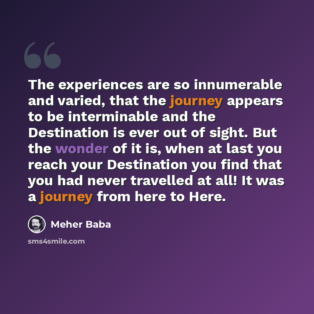 “The experiences are so innumerable and varied, that the journey appears to be interminable and the Destination is ever out of sight. But the wonder of it is, when at last you reach your Destination you find that you had never travelled at all! It was a journey from here to Here.” quote by Meher Baba