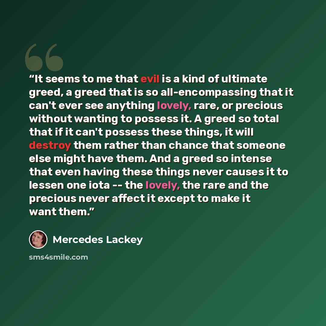 “It seems to me that evil is a kind of ultimate greed, a greed that is so all-encompassing that it can't ever see anything lovely, rare, or precious without wanting to possess it. A greed so total that if it can't possess these things, it will destroy them rather than chance that someone else might…” quote by Mercedes Lackey