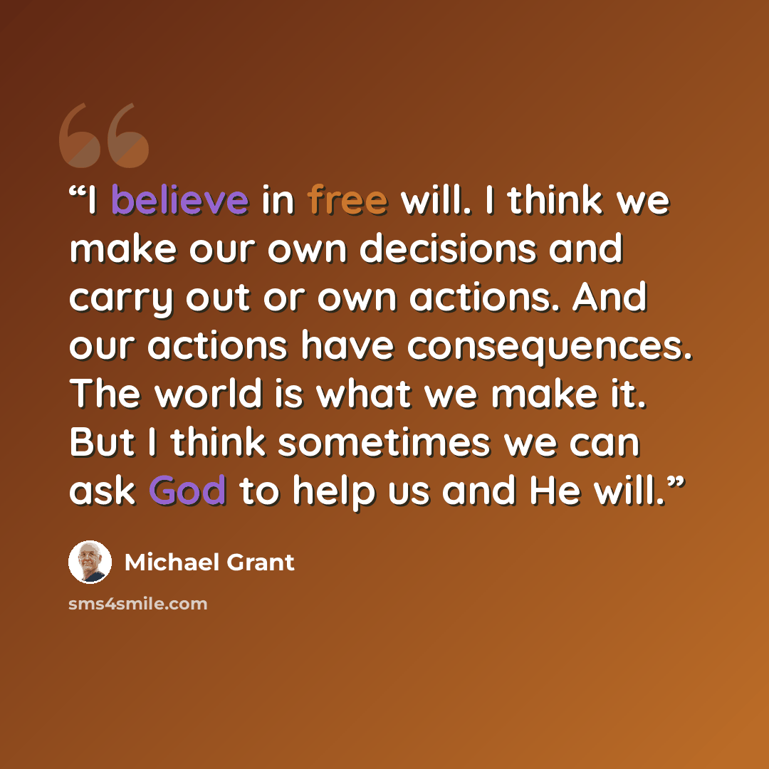 “I believe in free will. I think we make our own decisions and carry out or own actions. And our actions have consequences. The world is what we make it. But I think sometimes we can ask God to help us and He will.” quote by Michael Grant