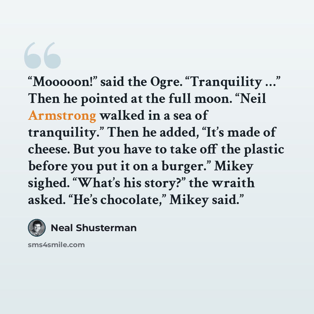 “Mooooon!” said the Ogre. “Tranquility …” Then he pointed at the full moon. “Neil Armstrong walked in a sea of tranquility.” Then he added, “It’s made of cheese. But you have to take off the plastic before you put it on a burger.” Mikey sighed. “What’s his story?” the wraith asked. “He’s…” quote by Neal Shusterman