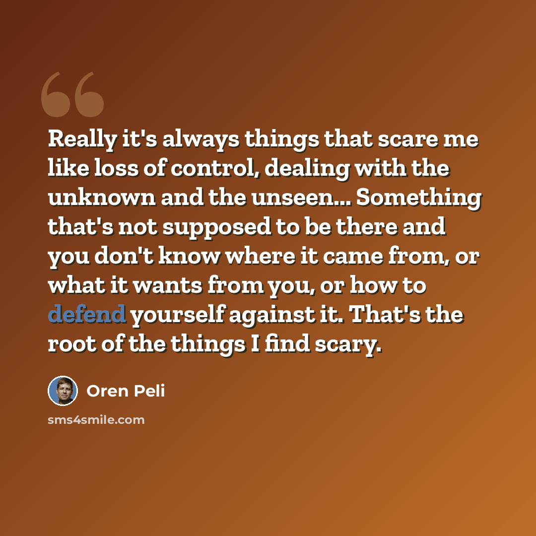 “Really it's always things that scare me like loss of control, dealing with the unknown and the unseen... Something that's not supposed to be there and you don't know where it came from, or what it wants from you, or how to defend yourself against it. That's the root of the things I find scary.” quote by Oren Peli