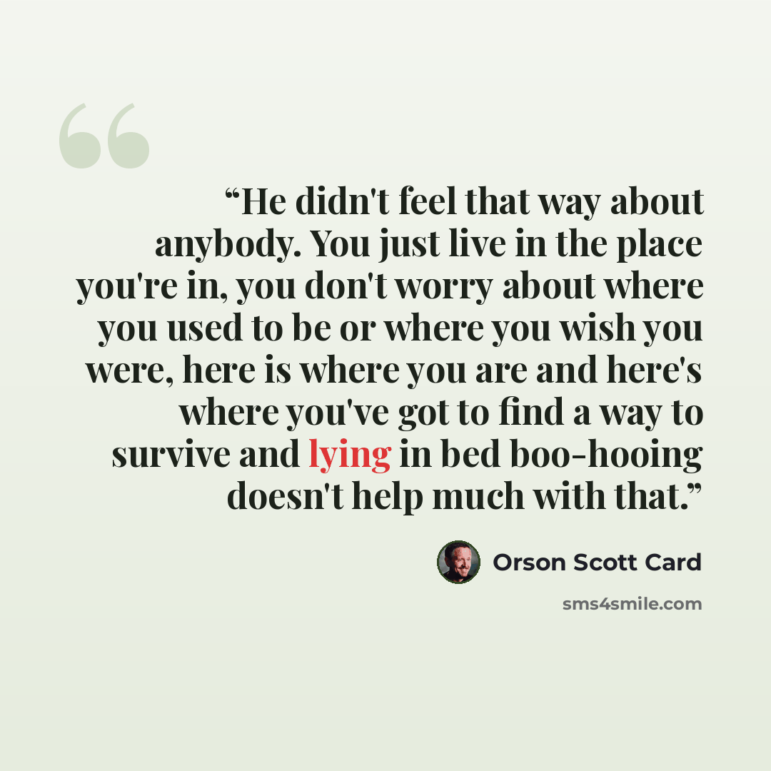 “He didn't feel that way about anybody. You just live in the place you're in, you don't worry about where you used to be or where you wish you were, here is where you are and here's where you've got to find a way to survive and lying in bed boo-hooing doesn't help much with that.” quote by Orson Scott Card