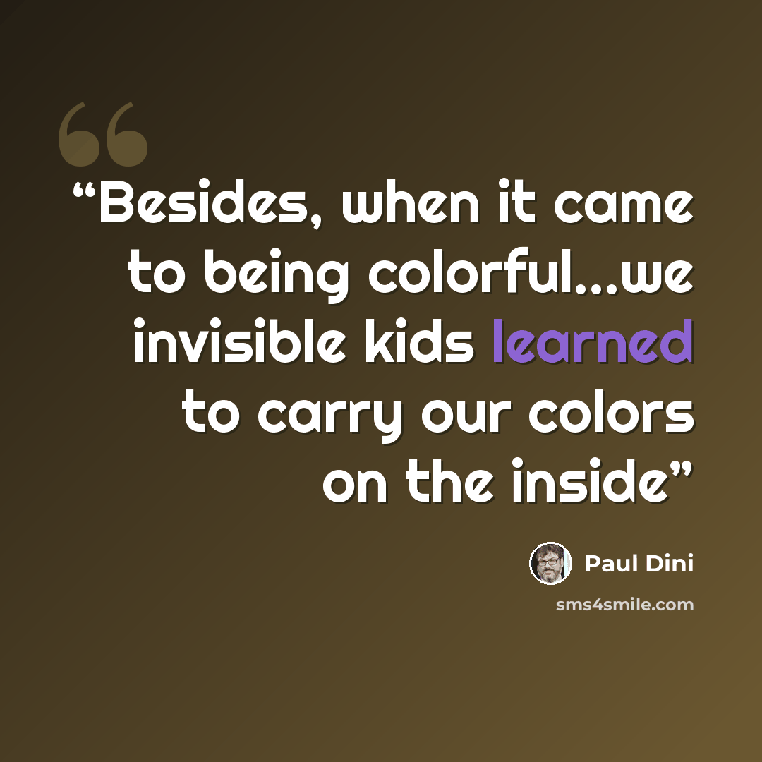 “Besides, when it came to being colorful...we invisible kids learned to carry our colors on the inside” quote by Paul Dini