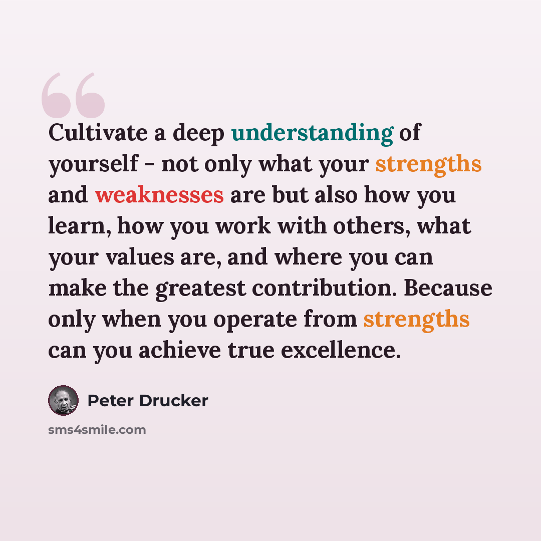 “Cultivate a deep understanding of yourself - not only what your strengths and weaknesses are but also how you learn, how you work with others, what your values are, and where you can make the greatest contribution. Because only when you operate from strengths can you achieve true excellence.” quote by Peter Drucker