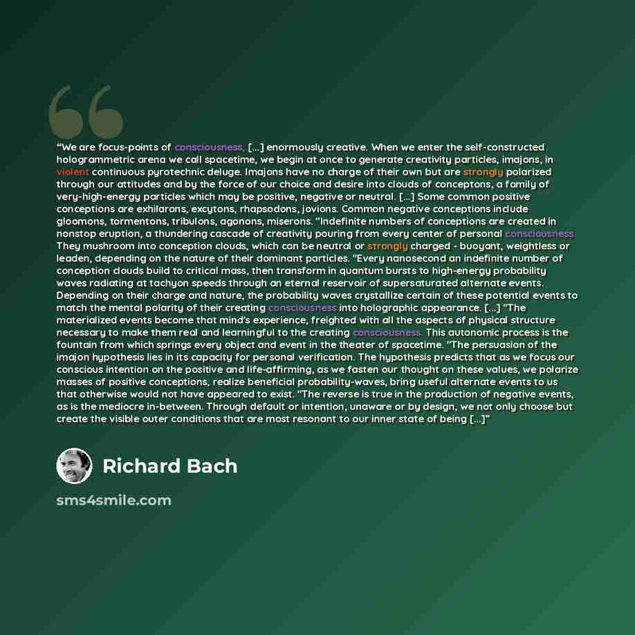 “We are focus-points of consciousness, [...] enormously creative. When we enter the self-constructed hologrammetric arena we call spacetime, we begin at once to generate creativity particles, imajons, in violent continuous pyrotechnic deluge. Imajons have no charge of their own but are strongly…” quote by Richard Bach