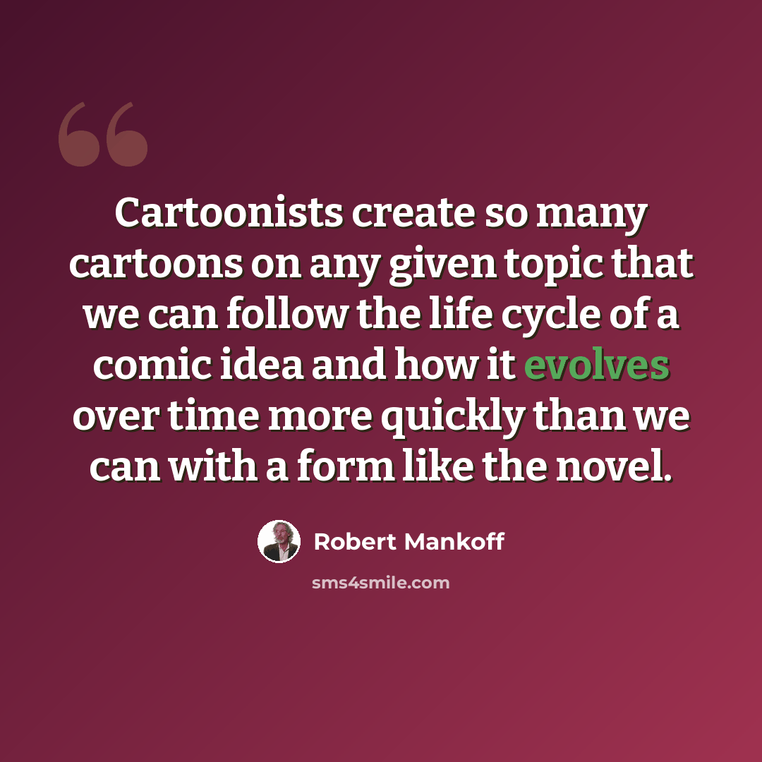 “Cartoonists create so many cartoons on any given topic that we can follow the life cycle of a comic idea and how it evolves over time more quickly than we can with a form like the novel.” quote by Robert Mankoff