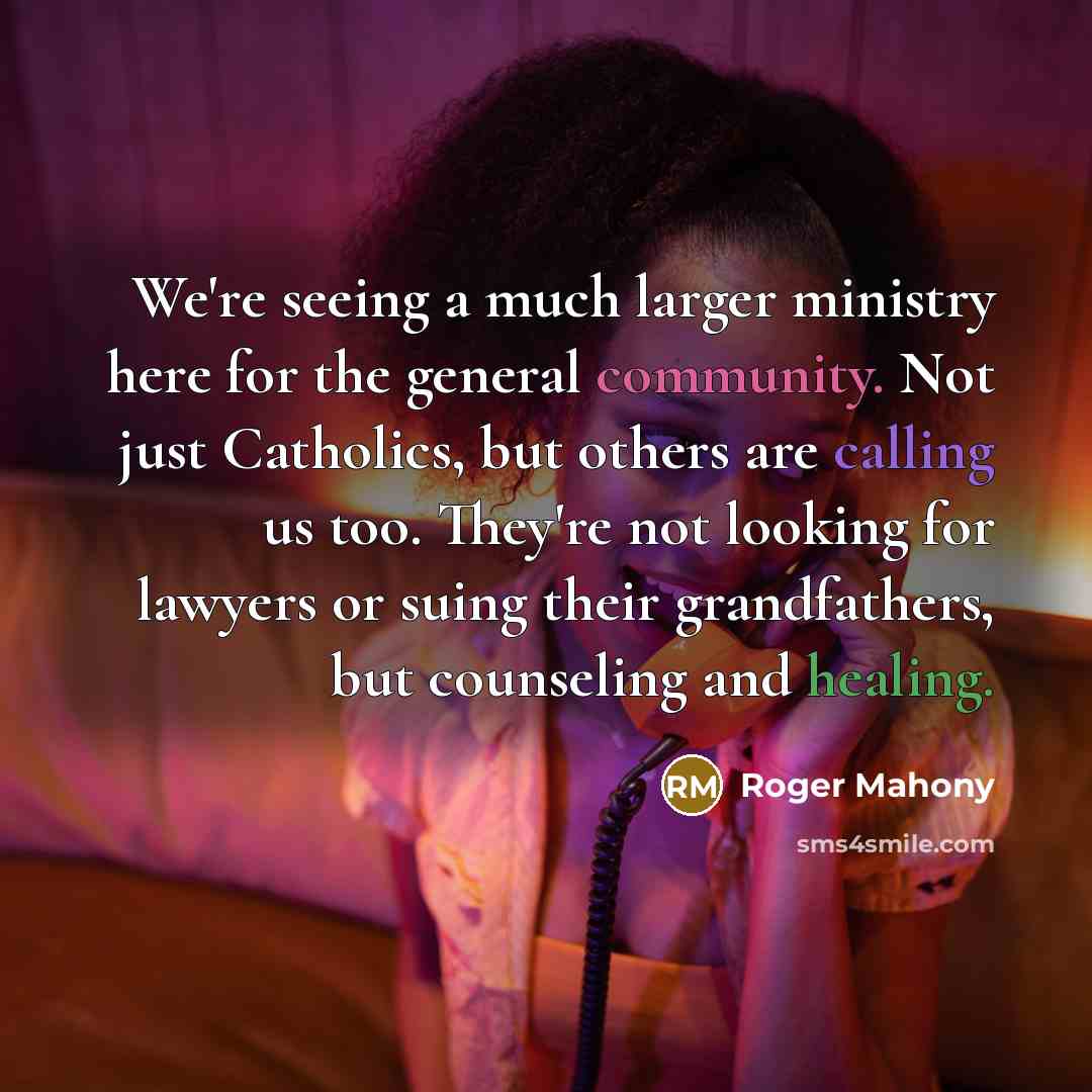 “We're seeing a much larger ministry here for the general community. Not just Catholics, but others are calling us too. They're not looking for lawyers or suing their grandfathers, but counseling and healing.” quote by Roger Mahony