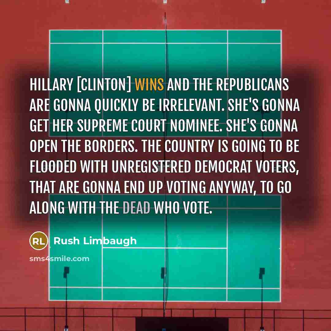 “Hillary [Clinton] wins and the Republicans are gonna quickly be irrelevant. She's gonna get her Supreme Court nominee. She's gonna open the borders. The country is going to be flooded with unregistered Democrat voters, that are gonna end up voting anyway, to go along with the dead who vote.” quote by Rush Limbaugh