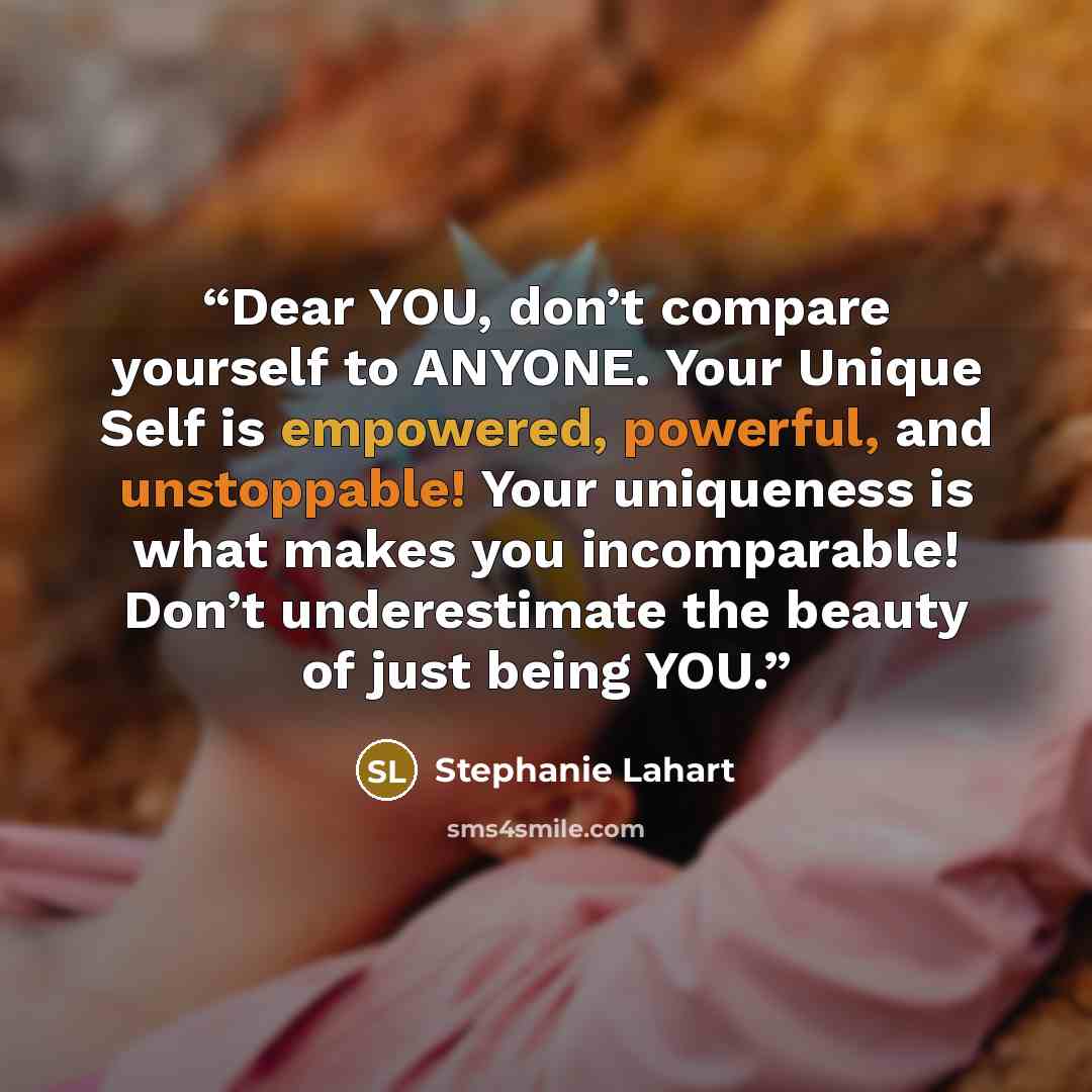“Dear YOU, don’t compare yourself to ANYONE. Your Unique Self is empowered, powerful, and unstoppable! Your uniqueness is what makes you incomparable! Don’t underestimate the beauty of just being YOU.” quote by Stephanie Lahart