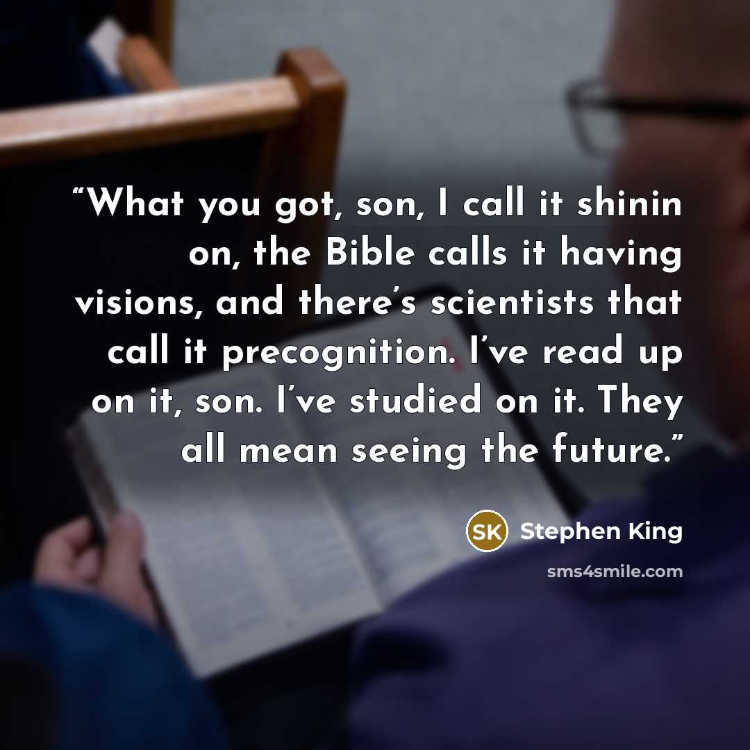 “What you got, son, I call it shinin on, the Bible calls it having visions, and there’s scientists that call it precognition. I’ve read up on it, son. I’ve studied on it. They all mean seeing the future.” quote by Stephen King