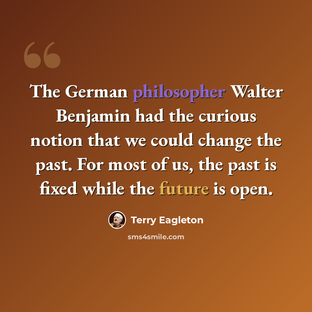 “The German philosopher Walter Benjamin had the curious notion that we could change the past. For most of us, the past is fixed while the future is open.” quote by Terry Eagleton