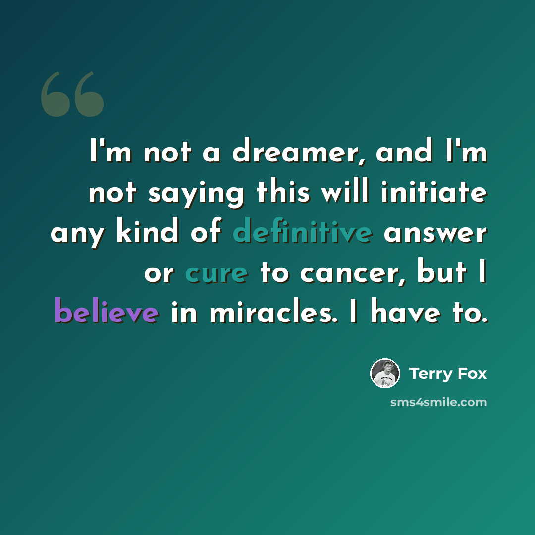 “I'm not a dreamer, and I'm not saying this will initiate any kind of definitive answer or cure to cancer, but I believe in miracles. I have to.” quote by Terry Fox