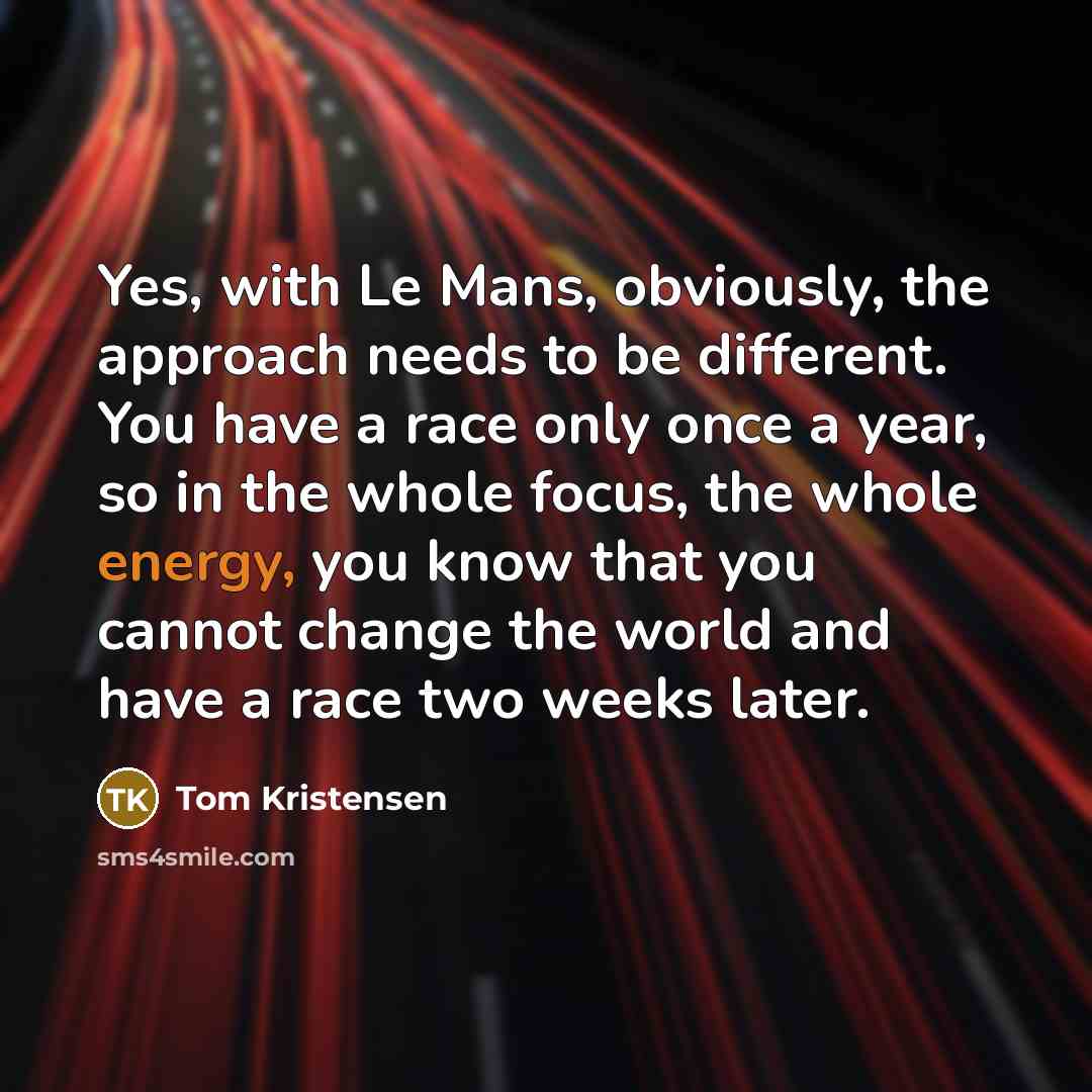 “Yes, with Le Mans, obviously, the approach needs to be different. You have a race only once a year, so in the whole focus, the whole energy, you know that you cannot change the world and have a race two weeks later.” quote by Tom Kristensen