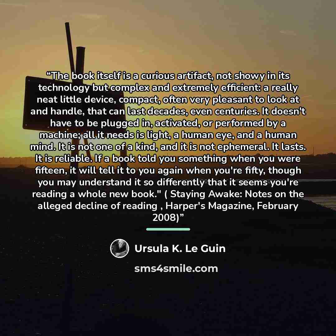 “The book itself is a curious artifact, not showy in its technology but complex and extremely efficient: a really neat little device, compact, often very pleasant to look at and handle, that can last decades, even centuries. It doesn't have to be plugged in, activated, or performed by a machine…” quote by Ursula K. Le Guin