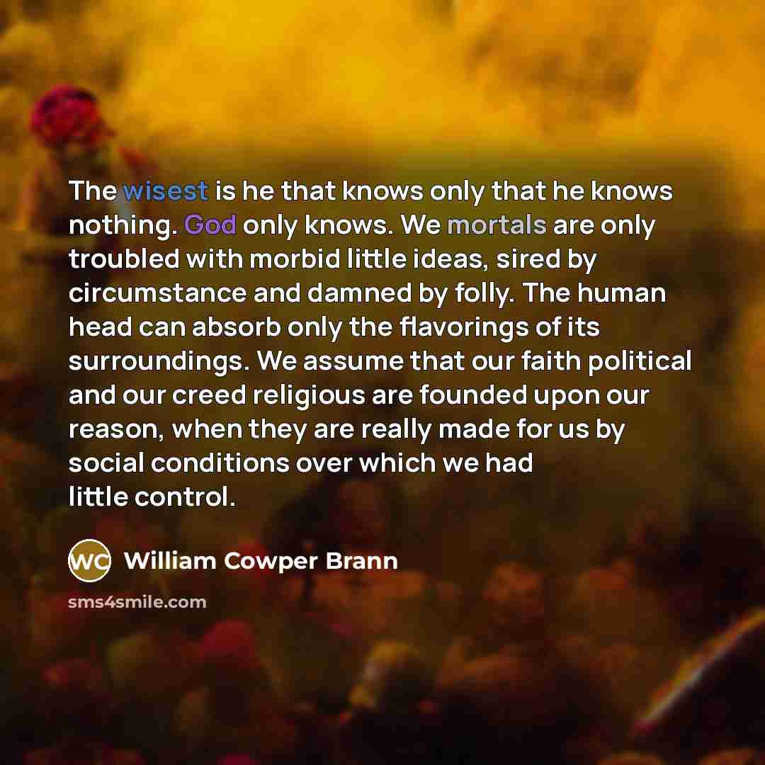 “The wisest is he that knows only that he knows nothing. God only knows. We mortals are only troubled with morbid little ideas, sired by circumstance and damned by folly. The human head can absorb only the flavorings of its surroundings. We assume that our faith political and our creed religious…” quote by William Cowper Brann