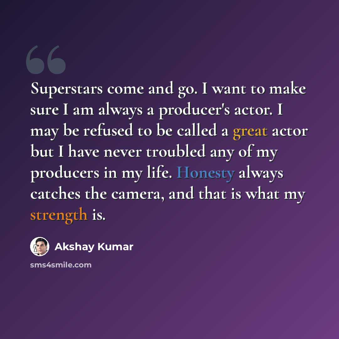 “Superstars come and go. I want to make sure I am always a producer's actor. I may be refused to be called a great actor but I have never troubled any of my producers in my life. Honesty always catches the camera, and that is what my strength is.” quote by Akshay Kumar