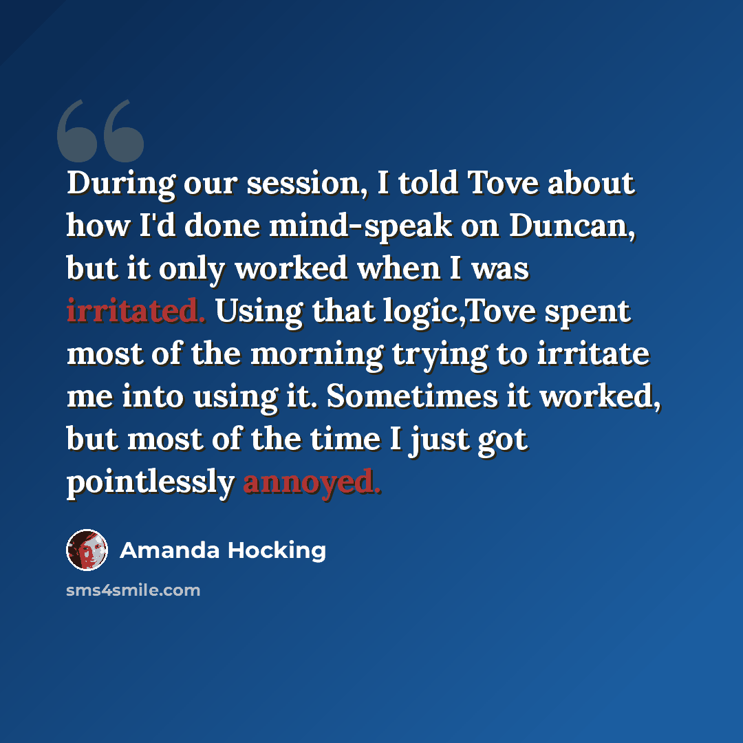 “During our session, I told Tove about how I'd done mind-speak on Duncan, but it only worked when I was irritated. Using that logic,Tove spent most of the morning trying to irritate me into using it. Sometimes it worked, but most of the time I just got pointlessly annoyed.” quote by Amanda Hocking