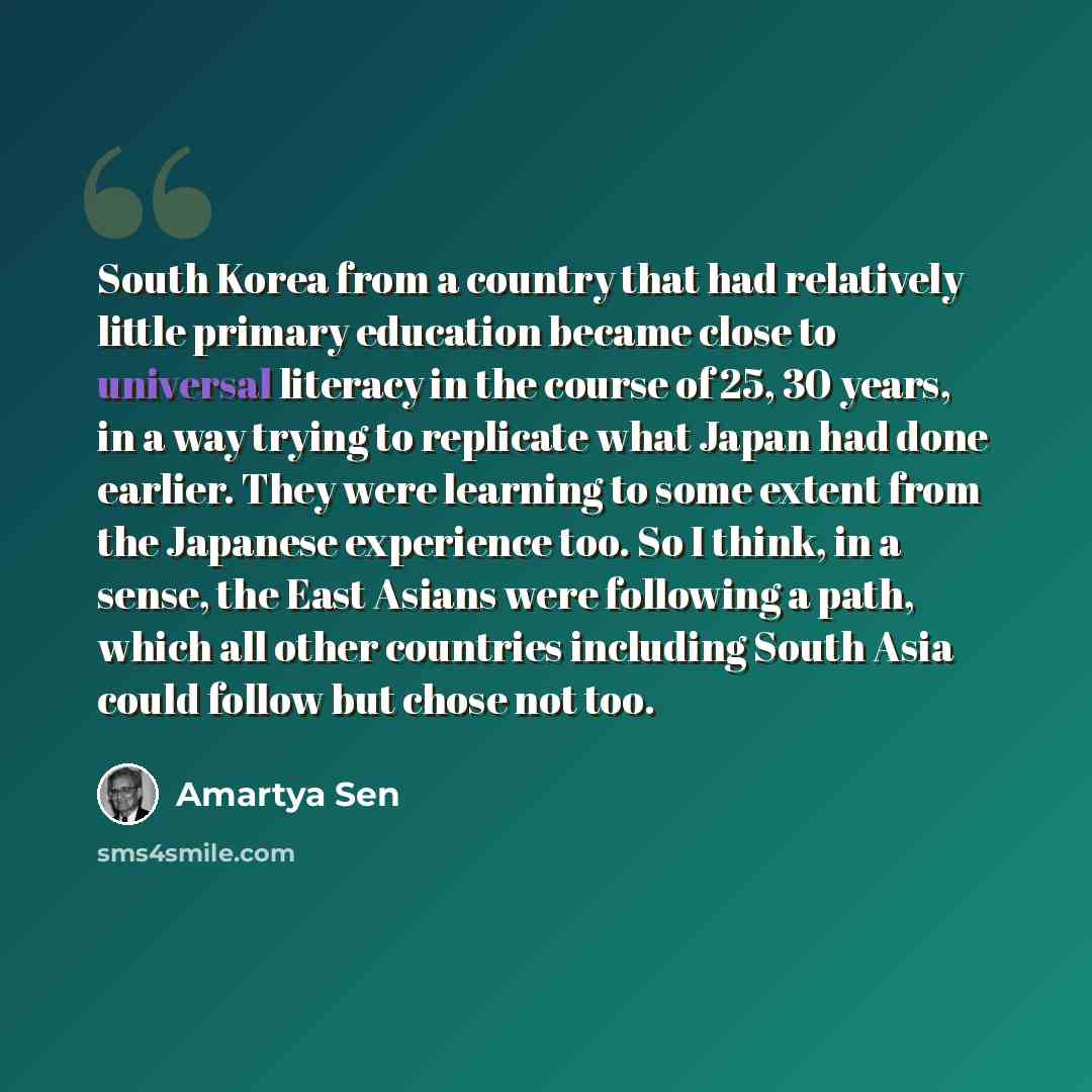 “South Korea from a country that had relatively little primary education became close to universal literacy in the course of 25, 30 years, in a way trying to replicate what Japan had done earlier. They were learning to some extent from the Japanese experience too. So I think, in a sense, the East…” quote by Amartya Sen
