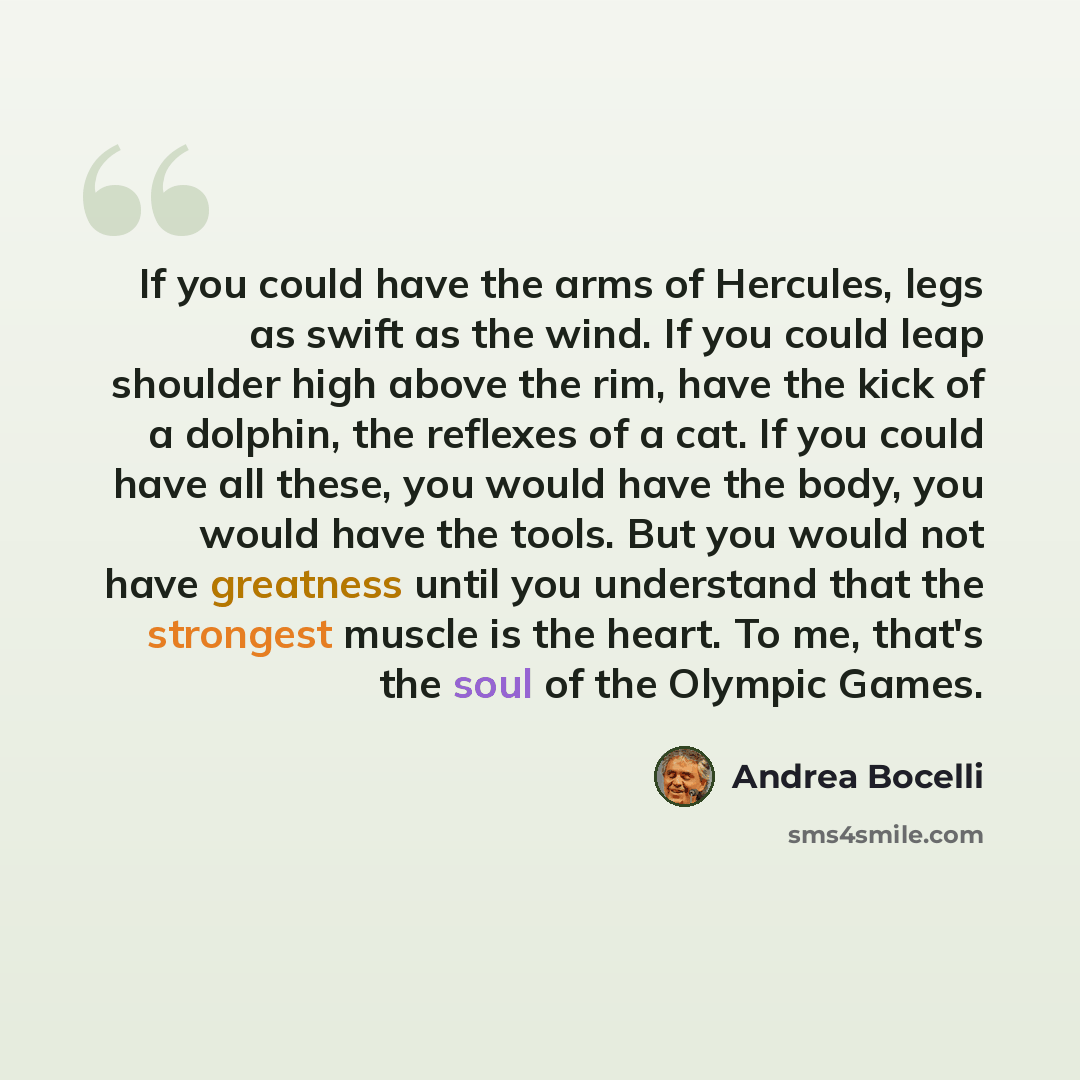“If you could have the arms of Hercules, legs as swift as the wind. If you could leap shoulder high above the rim, have the kick of a dolphin, the reflexes of a cat. If you could have all these, you would have the body, you would have the tools. But you would not have greatness until you understand…” quote by Andrea Bocelli