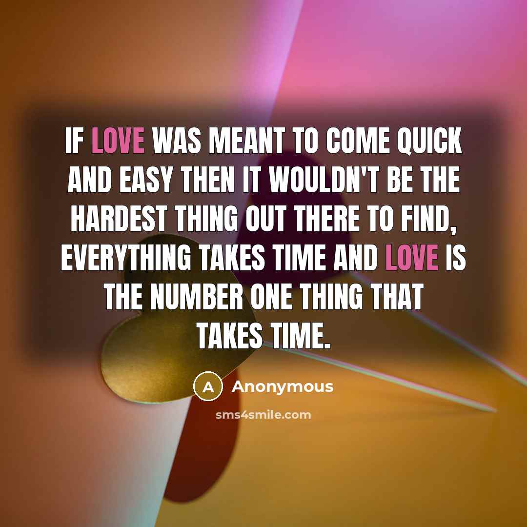 “If love was meant to come quick and easy then it wouldn't be the hardest thing out there to find, everything takes time and love is the number one thing that takes time.” quote by Anonymous